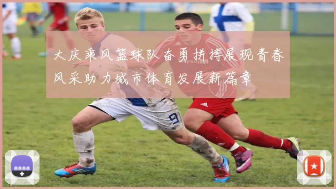 大庆乘风篮球队奋勇拼搏展现青春风采助力城市体育发展新篇章