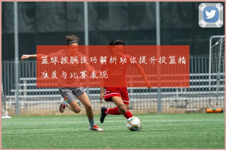 篮球拨腕技巧解析助你提升投篮精准度与比赛表现