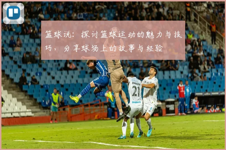 篮球说：探讨篮球运动的魅力与技巧，分享球场上的故事与经验