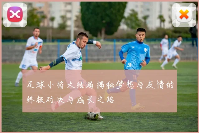 足球小将大结局揭秘梦想与友情的终极对决与成长之路