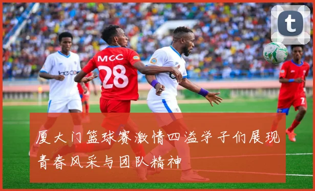 厦大门篮球赛激情四溢学子们展现青春风采与团队精神
