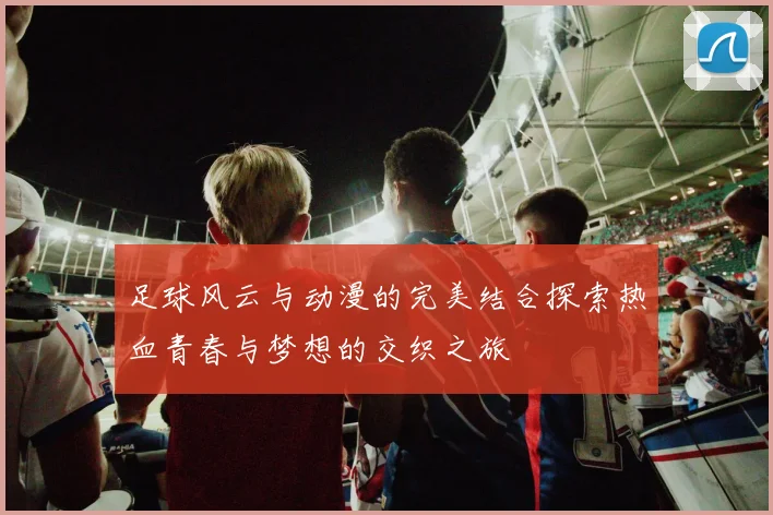 足球风云与动漫的完美结合探索热血青春与梦想的交织之旅