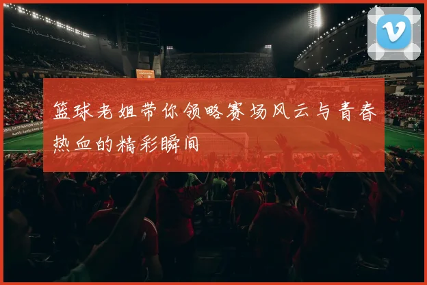 篮球老姐带你领略赛场风云与青春热血的精彩瞬间