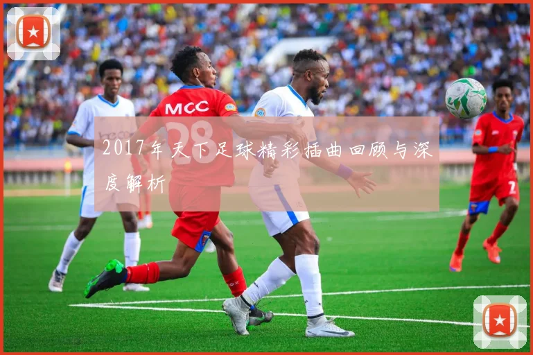 2017年天下足球精彩插曲回顾与深度解析