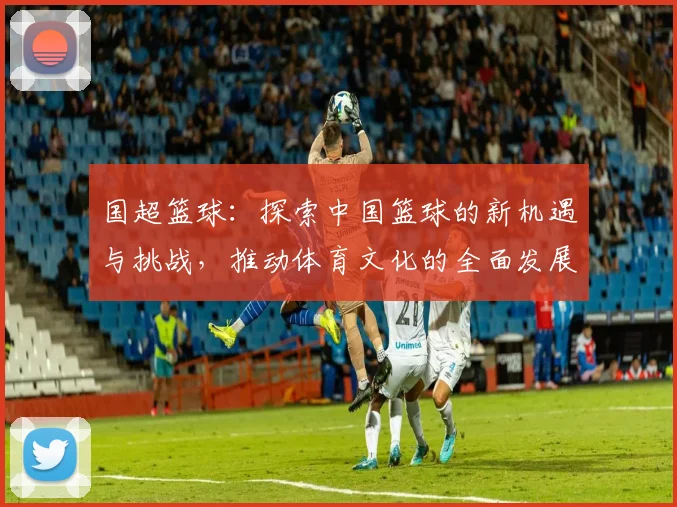 国超篮球：探索中国篮球的新机遇与挑战，推动体育文化的全面发展与国际交流