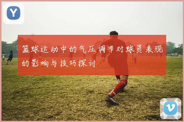篮球运动中的气压调节对球员表现的影响与技巧探讨
